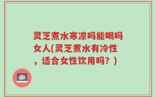 灵芝煮水寒凉吗能喝吗女人(灵芝煮水有冷性，适合女性饮用吗？)