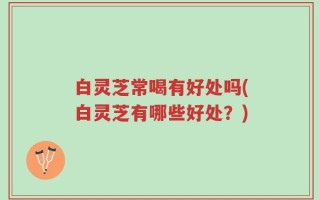 白灵芝常喝有好处吗(白灵芝有哪些好处？)