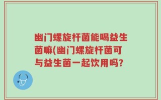 幽门螺旋杆菌能喝益生菌嘛(幽门螺旋杆菌可与益生菌一起饮用吗？