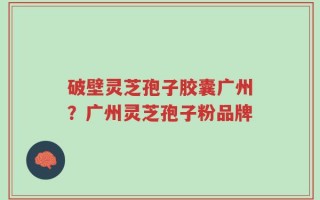 破壁灵芝孢子胶囊广州？广州灵芝孢子粉品牌