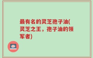 最有名的灵芝孢子油(灵芝之王，孢子油的领军者)