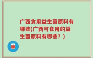 广西食用益生菌原料有哪些(广西可食用的益生菌原料有哪些？)