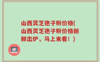 山西灵芝孢子粉价格(山西灵芝孢子粉价格新鲜出炉，马上来看！)