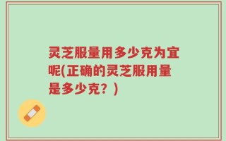 灵芝服量用多少克为宜呢(正确的灵芝服用量是多少克？)