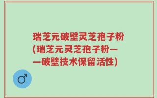瑞芝元破壁灵芝孢子粉(瑞芝元灵芝孢子粉——破壁技术保留活性)