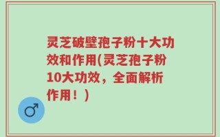 灵芝破壁孢子粉十大功效和作用(灵芝孢子粉10大功效，全面解析作用！)