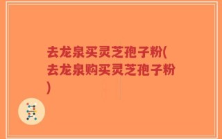 去龙泉买灵芝孢子粉(去龙泉购买灵芝孢子粉)