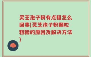灵芝孢子粉有点粗怎么回事(灵芝孢子粉颗粒粗糙的原因及解决方法)