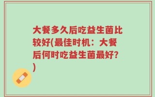 大餐多久后吃益生菌比较好(最佳时机：大餐后何时吃益生菌最好？)