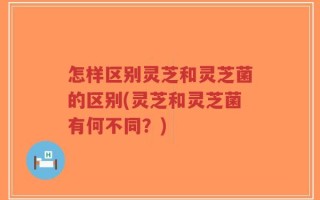 怎样区别灵芝和灵芝菌的区别(灵芝和灵芝菌有何不同？)
