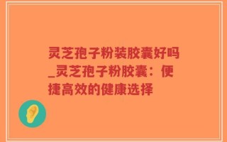灵芝孢子粉装胶囊好吗_灵芝孢子粉胶囊：便捷高效的健康选择