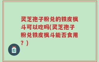 灵芝孢子粉兑的铁皮枫斗可以吃吗(灵芝孢子粉兑铁皮枫斗能否食用？)