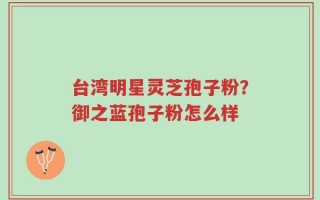 台湾明星灵芝孢子粉？御之蓝孢子粉怎么样