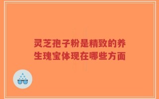 灵芝孢子粉是精致的养生瑰宝体现在哪些方面