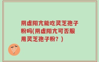阴虚阳亢能吃灵芝孢子粉吗(阴虚阳亢可否服用灵芝孢子粉？)