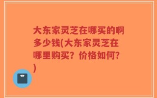大东家灵芝在哪买的啊多少钱(大东家灵芝在哪里购买？价格如何？)