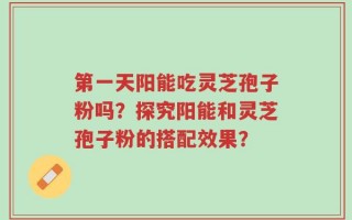 第一天阳能吃灵芝孢子粉吗？探究阳能和灵芝孢子粉的搭配效果？