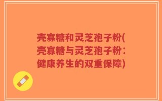壳寡糖和灵芝孢子粉(壳寡糖与灵芝孢子粉：健康养生的双重保障)