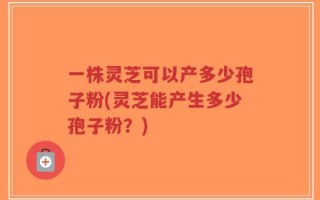 一株灵芝可以产多少孢子粉(灵芝能产生多少孢子粉？)