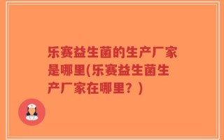 乐赛益生菌的生产厂家是哪里(乐赛益生菌生产厂家在哪里？)