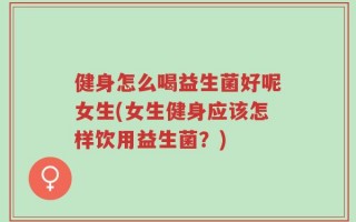健身怎么喝益生菌好呢女生(女生健身应该怎样饮用益生菌？)