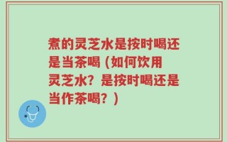 煮的灵芝水是按时喝还是当茶喝 (如何饮用灵芝水？是按时喝还是当作茶喝？)