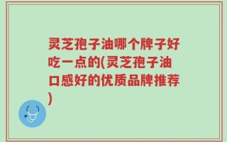 灵芝孢子油哪个牌子好吃一点的(灵芝孢子油口感好的优质品牌推荐)