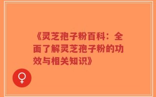 《灵芝孢子粉百科：全面了解灵芝孢子粉的功效与相关知识》