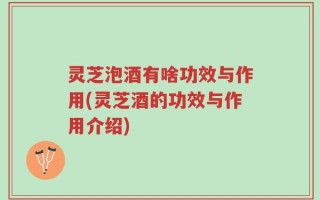灵芝泡酒有啥功效与作用(灵芝酒的功效与作用介绍)