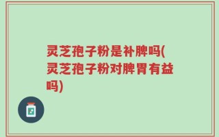灵芝孢子粉是补脾吗(灵芝孢子粉对脾胃有益吗)