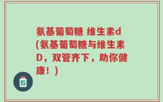氨基葡萄糖 维生素d(氨基葡萄糖与维生素D，双管齐下，助你健康！)