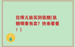 在哪儿能买到氨糖(氨糖哪里有卖？快来看看！)