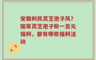 安徽利民灵芝孢子风？瑞草灵芝孢子粉一百元福利，都有哪些福利活动