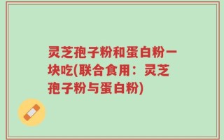 灵芝孢子粉和蛋白粉一块吃(联合食用：灵芝孢子粉与蛋白粉)