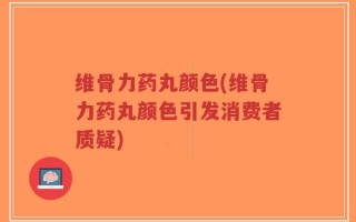 维骨力药丸颜色(维骨力药丸颜色引发消费者质疑)