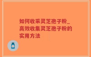 如何收采灵芝孢子粉_高效收集灵芝孢子粉的实用方法