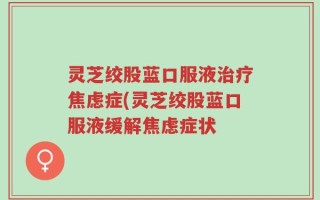 灵芝绞股蓝口服液治疗焦虑症(灵芝绞股蓝口服液缓解焦虑症状