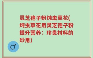 灵芝孢子粉炖虫草花(炖虫草花用灵芝孢子粉提升营养：珍贵材料的妙用)