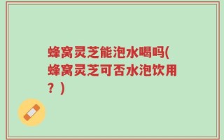 蜂窝灵芝能泡水喝吗(蜂窝灵芝可否水泡饮用？)