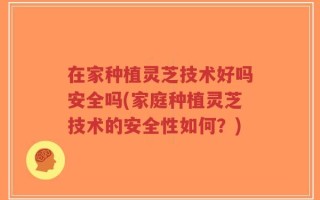 在家种植灵芝技术好吗安全吗(家庭种植灵芝技术的安全性如何？)