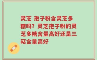 灵芝 孢子粉含灵芝多糖吗？灵芝孢子粉的灵芝多糖含量高好还是三萜含量高好