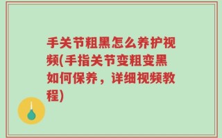 手关节粗黑怎么养护视频(手指关节变粗变黑如何保养，详细视频教程)