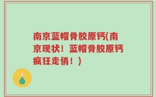 南京蓝帽骨胶原钙(南京现状！蓝帽骨胶原钙疯狂走俏！)