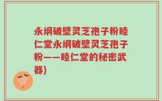 永纲破壁灵芝孢子粉睦仁堂永纲破壁灵芝孢子粉——睦仁堂的秘密武器)