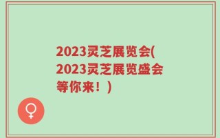 2023灵芝展览会(2023灵芝展览盛会等你来！)