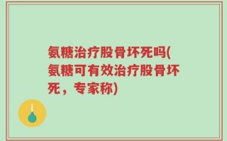 氨糖治疗股骨坏死吗(氨糖可有效治疗股骨坏死，专家称)