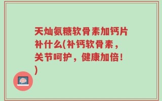 天灿氨糖软骨素加钙片补什么(补钙软骨素，关节呵护，健康加倍！)