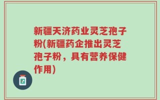 新疆天济药业灵芝孢子粉(新疆药企推出灵芝孢子粉，具有营养保健作用)