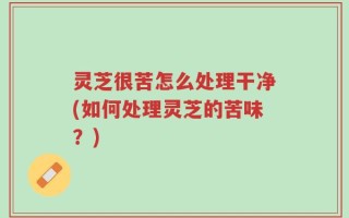灵芝很苦怎么处理干净(如何处理灵芝的苦味？)
