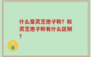 什么是灵芝孢子粉？和灵芝孢子粉有什么区别？